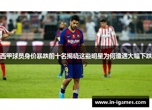 西甲球员身价暴跌前十名揭晓这些明星为何遭遇大幅下跌 西甲球员身价暴跌前十名揭晓这些明星为何遭遇大幅下跌