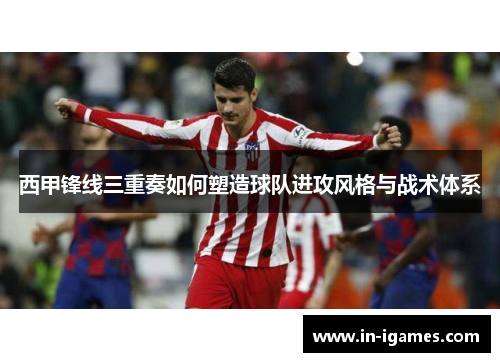 西甲锋线三重奏如何塑造球队进攻风格与战术体系 西甲锋线三重奏如何塑造球队进攻风格与战术体系