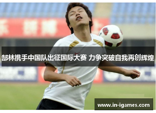 郜林携手中国队出征国际大赛 力争突破自我再创辉煌 郜林携手中国队出征国际大赛 力争突破自我再创辉煌