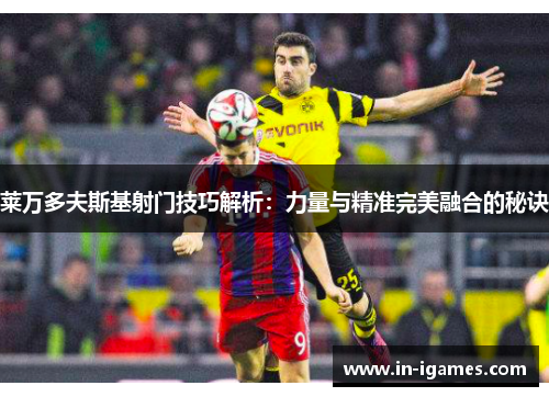 莱万多夫斯基射门技巧解析：力量与精准完美融合的秘诀