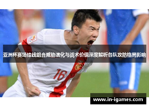 亚洲杯赛场锋线组合威胁演化与战术价值深度解析各队攻防格局影响 亚洲杯赛场锋线组合威胁演化与战术价值深度解析各队攻防格局影响
