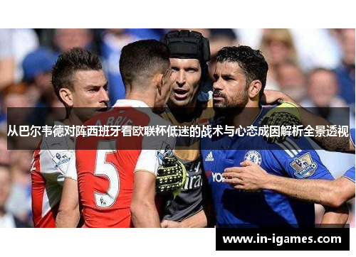 从巴尔韦德对阵西班牙看欧联杯低迷的战术与心态成因解析全景透视