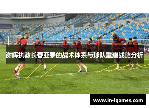 谢晖执教长春亚泰的战术体系与球队重建战略分析