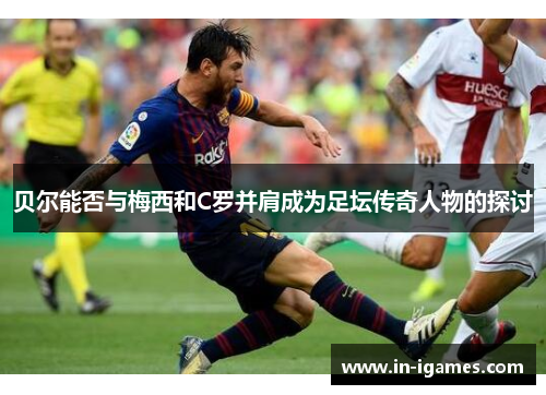 贝尔能否与梅西和C罗并肩成为足坛传奇人物的探讨