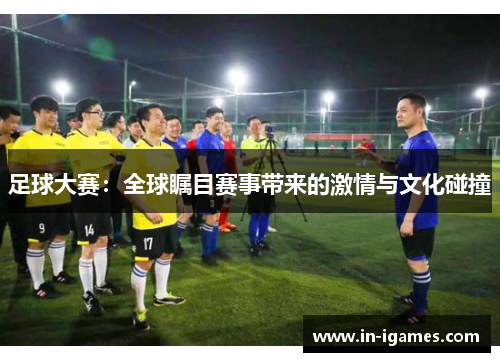 足球大赛:全球瞩目赛事带来的激情与文化碰撞 足球大赛:全球瞩目赛事带来的激情与文化碰撞