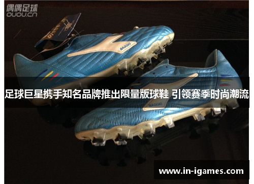 足球巨星携手知名品牌推出限量版球鞋 引领赛季时尚潮流 足球巨星携手知名品牌推出限量版球鞋 引领赛季时尚潮流