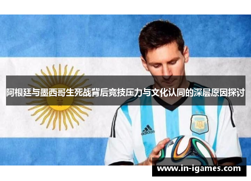 阿根廷与墨西哥生死战背后竞技压力与文化认同的深层原因探讨 阿根廷与墨西哥生死战背后竞技压力与文化认同的深层原因探讨