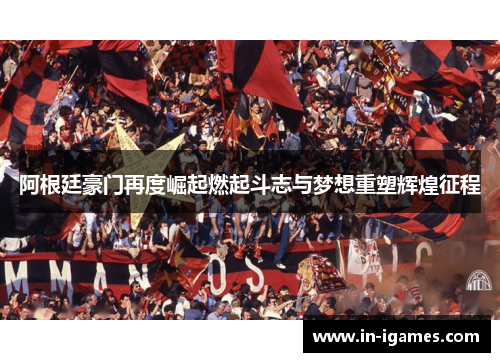 阿根廷豪门再度崛起燃起斗志与梦想重塑辉煌征程 阿根廷豪门再度崛起燃起斗志与梦想重塑辉煌征程