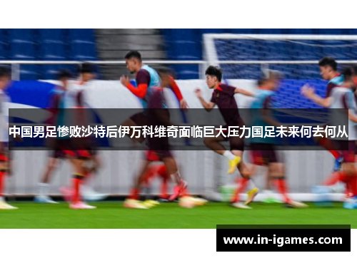 中国男足惨败沙特后伊万科维奇面临巨大压力国足未来何去何从 中国男足惨败沙特后伊万科维奇面临巨大压力国足未来何去何从