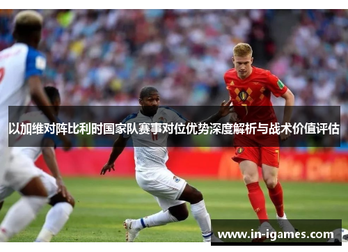 以加维对阵比利时国家队赛事对位优势深度解析与战术价值评估 以加维对阵比利时国家队赛事对位优势深度解析与战术价值评估