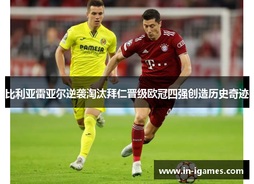 比利亚雷亚尔逆袭淘汰拜仁晋级欧冠四强创造历史奇迹