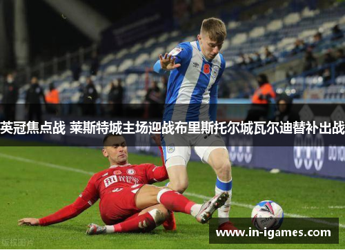 英冠焦点战 莱斯特城主场迎战布里斯托尔城瓦尔迪替补出战