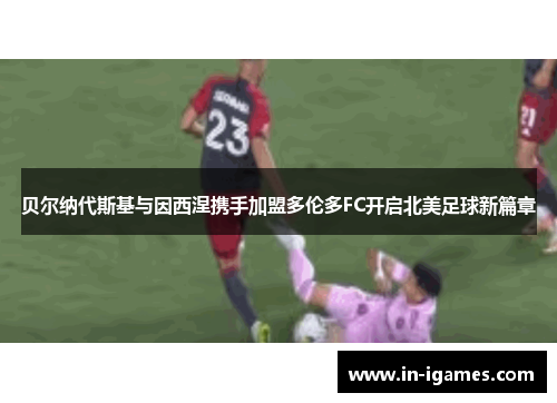 贝尔纳代斯基与因西涅携手加盟多伦多FC开启北美足球新篇章