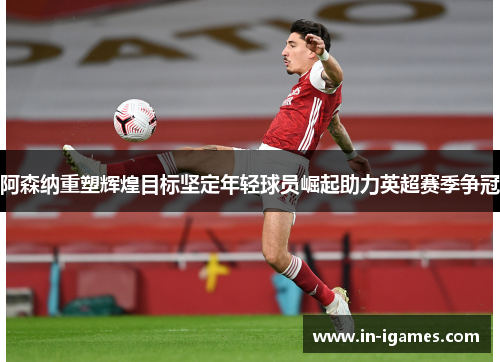 阿森纳重塑辉煌目标坚定年轻球员崛起助力英超赛季争冠 阿森纳重塑辉煌目标坚定年轻球员崛起助力英超赛季争冠