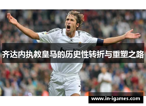 齐达内执教皇马的历史性转折与重塑之路
